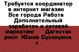 Требуется координатор в интернет-магазин - Все города Работа » Дополнительный заработок и сетевой маркетинг   . Дагестан респ.,Южно-Сухокумск г.